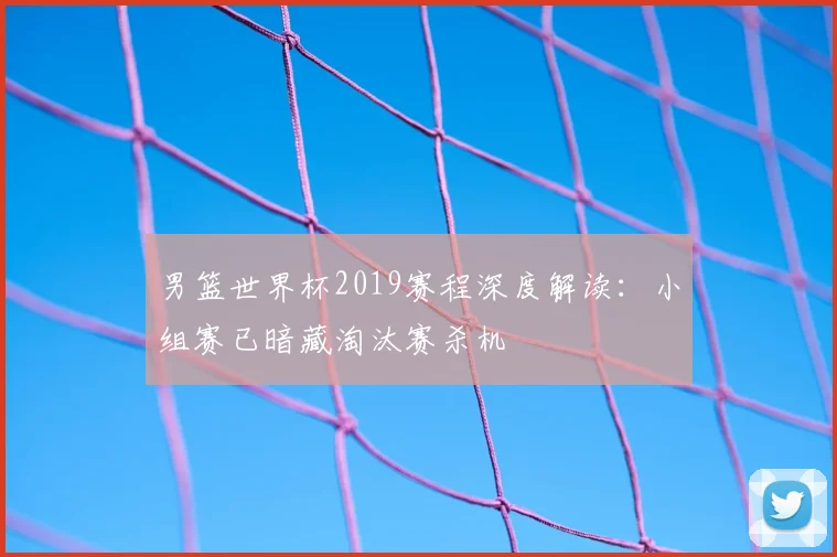 男篮世界杯2019赛程深度解读：小组赛已暗藏淘汰赛杀机