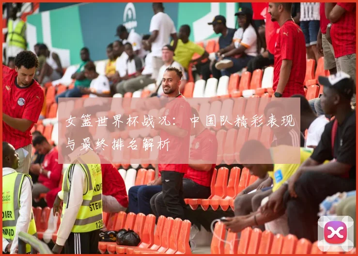 女篮世界杯战况：中国队精彩表现与最终排名解析