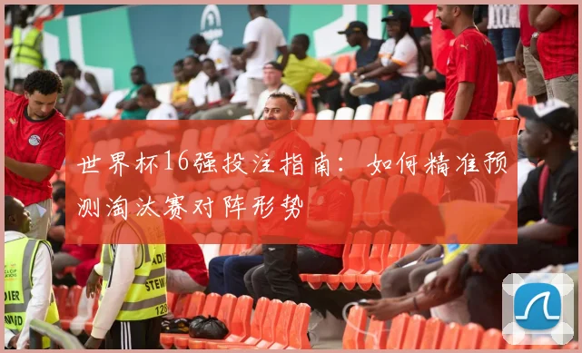 世界杯16强投注指南:如何精准预测淘汰赛对阵形势