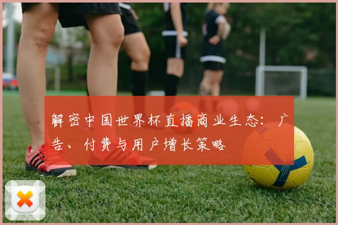 解密中国世界杯直播商业生态：广告、付费与用户增长策略