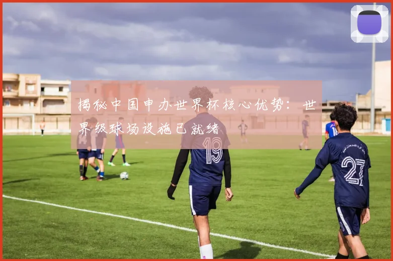 揭秘中国申办世界杯核心优势：世界级球场设施已就绪