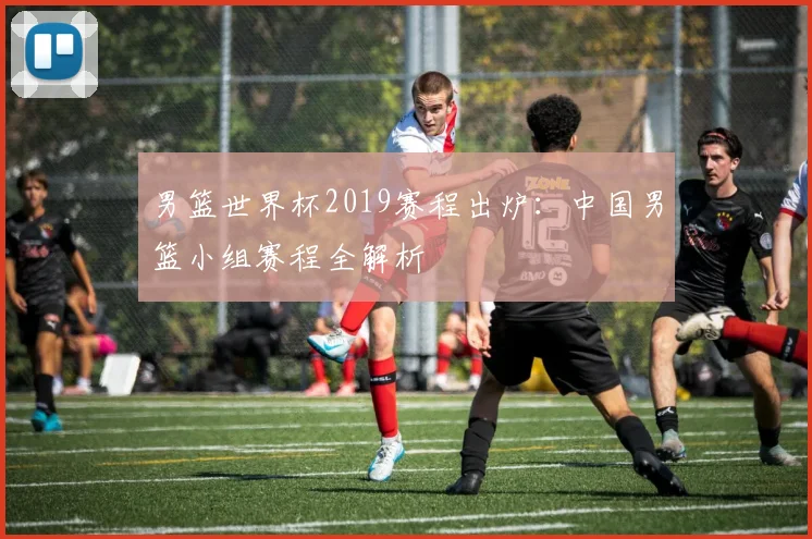 男篮世界杯2019赛程出炉:中国男篮小组赛程全解析
