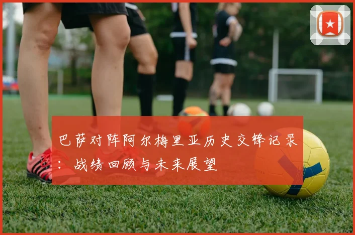 巴萨对阵阿尔梅里亚历史交锋记录:战绩回顾与未来展望