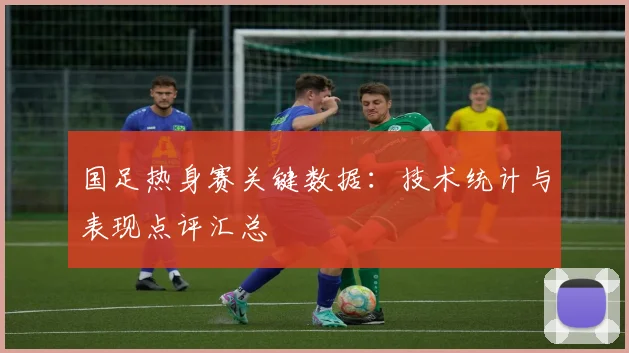 国足热身赛关键数据:技术统计与表现点评汇总