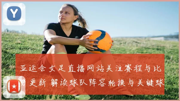 亚运会女足直播网站关注赛程与比分更新 解读球队阵容轮换与关键球员表现