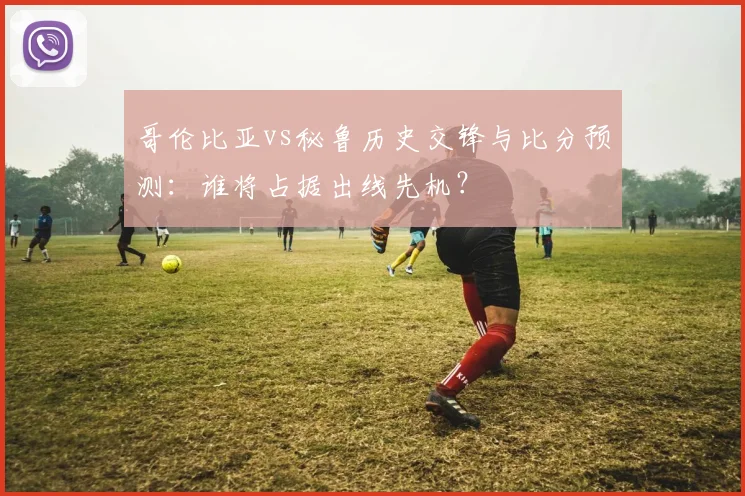 哥伦比亚vs秘鲁历史交锋与比分预测：谁将占据出线先机？