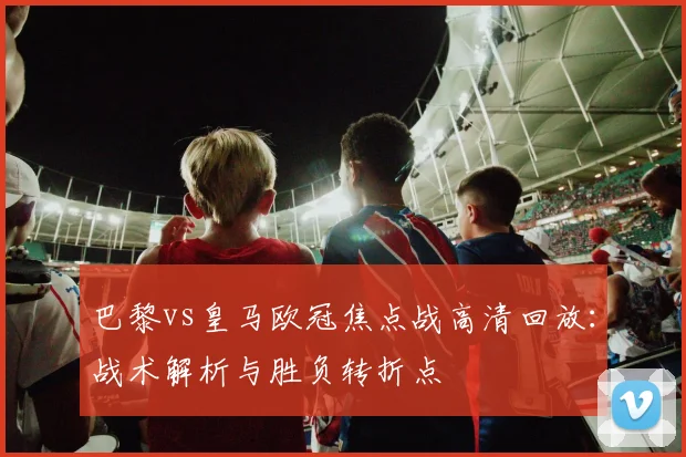 巴黎vs皇马欧冠焦点战高清回放：战术解析与胜负转折点
