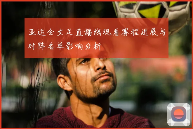 亚运会女足直播线观看赛程进展与对阵名单影响分析