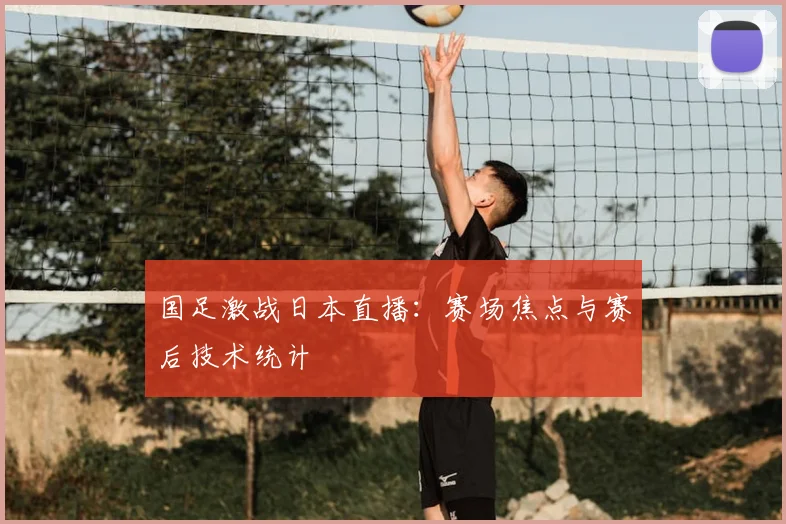 国足激战日本直播：赛场焦点与赛后技术统计