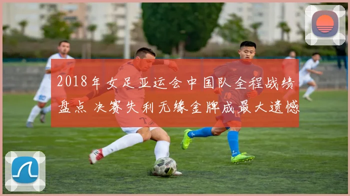 2018年女足亚运会中国队全程战绩盘点 决赛失利无缘金牌成最大遗憾